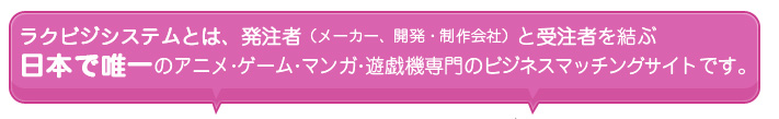 ラクビジシステムとは   発注者（メーカー、開発・制作会社）と受注者を結ぶ日本で唯一のアニメ・ゲーム・マンガ・遊戯機専門のビジネスマッチングサイトです。