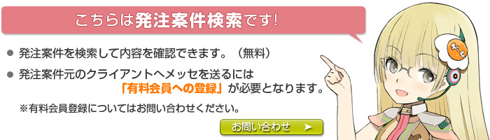 発注案件を検索して内容を確認できます。（無料）発注案件元のクライアントへメッセを送るには「有料会員への登録」が必要となります。 ※有料会員登録についてはお問い合わせください。