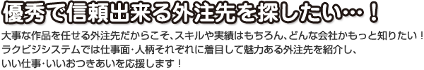 優秀で信頼出来る外注先を探したい…！ 大事な作品を任せる外注先だからこそ、スキルや実績はもちろん、どんな会社かもっと知りたい！ ラクビジシステムでは仕事面・人柄それぞれに着目して魅力ある外注先を紹介し、 いい仕事・いいおつきあいを応援します！